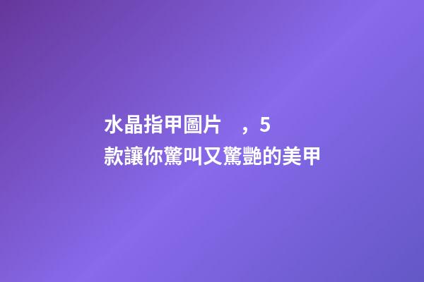 水晶指甲圖片，5款讓你驚叫又驚艷的美甲